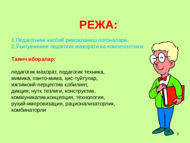  РЕЖА :   1. Педагогнинг касбий ривожланиш поғоналари .  2. Ўқитувчининг педагогик маҳорати ва компетентлиги     Т аянч иборалар:   педагогик маҳорат, педагогик техника,  мимика, панто-мима, ҳис-туйғулар,  ижтимоий-перцептив қобилият,  дикция, нутқ тезлиги, конструктив,  коммуникатив,концепция, технология,  руҳий-импровизация, рационализаторлик,  комбинаторли    