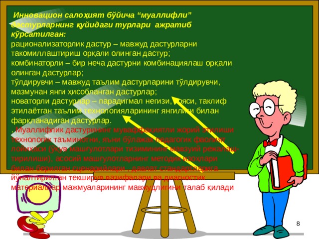  Инновацион салоҳият бўйича “муаллифли” дастурларнинг қуйидаги турлари ажратиб кўрсатилган: рационализаторлик дастур – мавжуд дастурларни такомиллаштириш орқали олинган дастур; комбинаторли – бир неча дастурни комбинациялаш орқали олинган дастурлар; тўлдирувчи – мавжуд таълим дастурларини тўлдирувчи, мазмунан янги ҳисобланган дастурлар; новаторли дастурлар – парадигмал негизи, ғояси, таклиф этилаётган таълим технологияларининг янгилиги билан фарқланадиган дастурлар. . Муаллифлик дастурининг муваффақиятли жорий этилиши технологик таъминотни, яъни бўлажак педагогик фаолият лойиҳаси (ўқув машғулотлари тизимининг мавзуий режалаш-тирилиши), асосий машғулотларнинг методик изоҳлари билан берилган сценарийлари , давлат стандартларига йўналтирилган текширув вазифалари ва диагностик материаллар мажмуаларининг мавжудлигини талаб қилади   5 5 