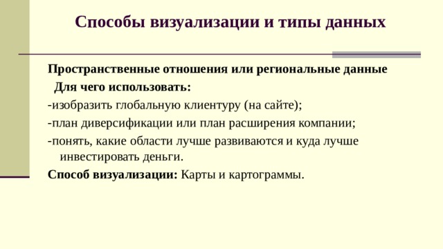 Способы визуализации и типы данных    Пространственные отношения или региональные данные   Для чего использовать:   -изобразить глобальную клиентуру (на сайте); -план диверсификации или план расширения компании; -понять, какие области лучше развиваются и куда лучше инвестировать деньги.   Способ визуализации:  Карты и картограммы. 