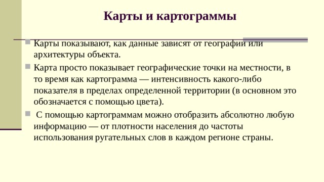 Карты и картограммы   Карты показывают, как данные зависят от географии или архитектуры объекта.   Карта просто показывает географические точки на местности, в то время как картограмма — интенсивность какого-либо показателя в пределах определенной территории (в основном это обозначается с помощью цвета).  С помощью картограммам можно отобразить абсолютно любую информацию — от плотности населения до частоты использования ругательных слов в каждом регионе страны. 