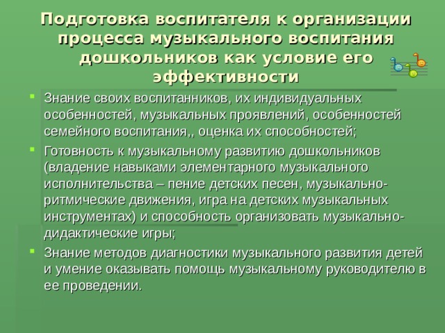 Подготовка воспитателя к организации процесса музыкального воспитания дошкольников как условие его  эффективности Знание своих воспитанников, их индивидуальных особенностей, музыкальных проявлений, особенностей семейного воспитания,, оценка их способностей; Готовность к музыкальному развитию дошкольников (владение навыками элементарного музыкального исполнительства – пение детских песен, музыкально-ритмические движения, игра на детских музыкальных инструментах) и способность организовать музыкально-дидактические игры; Знание методов диагностики музыкального развития детей и умение оказывать помощь музыкальному руководителю в ее проведении.  