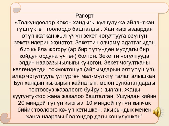 Рапорт «Толкундоолор Кокон хандыгы кулчулукка айланткан түштүктө , тоолордо башталды . Хан кыргыздардан өтүп жаткан жыл үчүн зекет чогултууга өзүнүн зекетчилерин жөнөтөт. Зекеттин өлчөмү адаттагыдан бир кыйла жогору (ар бир түтүндөн мурдагы бир койдун ордуна үчтөн) болгон. Зекетти чогултууда элдин нааразычылыгы күчөгөн. Зекет чогултканы келгендерди токмоктошуп (айрымдарын өлтүрүшүп), алар чогултууга үлгүргөн мал-мүлктү талап алышкан. Бул хандын кыжырын кайнатып, моюн сунбагандарды токтоосуз жазалоого буйрук кылган. Жаңы куугунтуктоо жана жазалоо башталган. Ушундан кийин 20 миңдей түтүн кыргыз 10 миңдей түтүн кыпчак бийик тоолорго көчүп кетишкен, акырындык менен ханга нааразы болгондор дагы кошулушкан” 