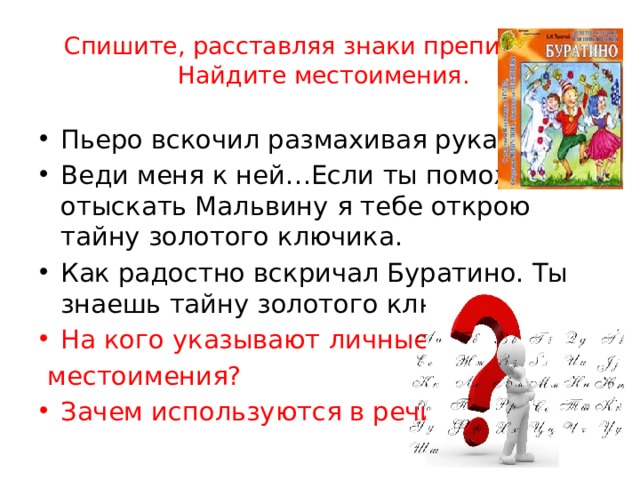 Спишите, расставляя знаки препинания.  Найдите местоимения. Пьеро вскочил размахивая руками. Веди меня к ней…Если ты поможешь отыскать Мальвину я тебе открою тайну золотого ключика. Как радостно вскричал Буратино. Ты знаешь тайну золотого ключика . На кого указывают личные  местоимения? Зачем используются в речи? 