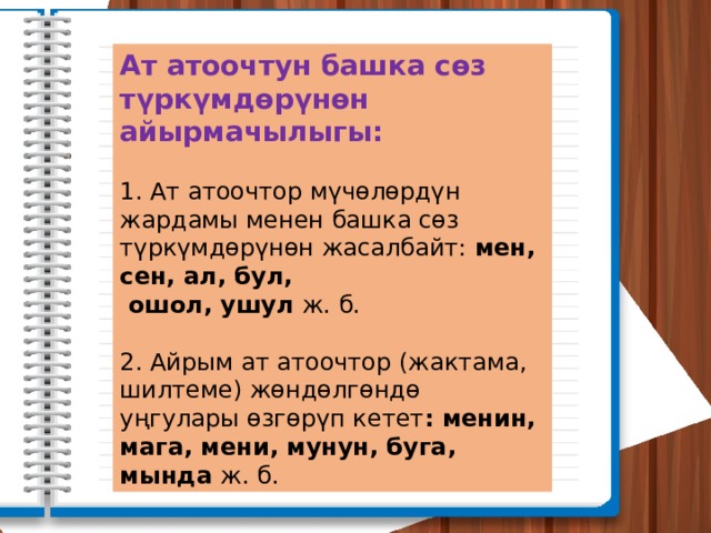 Ат атоочтун башка сөз түркүмдөрүнөн айырмачылыгы:  1. Ат атоочтор мүчөлөрдүн жардамы менен башка сөз түркүмдөрүнөн жасалбайт: мен, сен, ал, бул,  ошол, ушул ж. б. 2. Айрым ат атоочтор (жактама, шилтеме) жөндөлгөндө уңгулары өзгөрүп кетет : менин, мага, мени, мунун, буга, мында ж. б. 