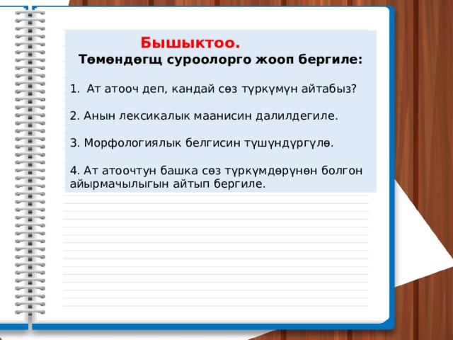  Бышыктоо.   Төмөндөгщ суроолорго жооп бергиле:  Ат атооч деп, кандай сөз түркүмүн айтабыз? 2. Анын лексикалык маанисин далилдегиле. 3. Морфологиялык белгисин түшүндүргүлө. 4. Ат атоочтун башка сөз түркүмдөрүнөн болгон айырмачылыгын айтып бергиле. 