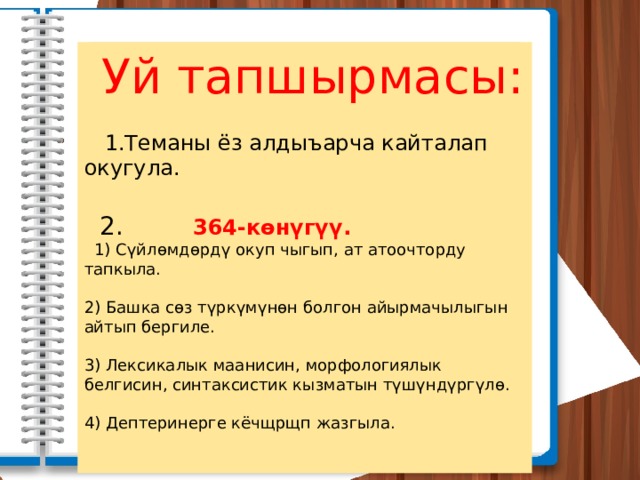  Уй тапшырмасы:  1.Теманы ёз алдыъарча кайталап окугула.  2.   364-көнүгүү.    1) Сүйлөмдөрдү окуп чыгып, ат атоочторду тапкыла. 2) Башка сөз түркүмүнөн болгон айырмачылыгын айтып бергиле. 3) Лексикалык маанисин, морфологиялык белгисин, синтаксистик кызматын түшүндүргүлө. 4) Дептеринерге кёчщрщп жазгыла. 
