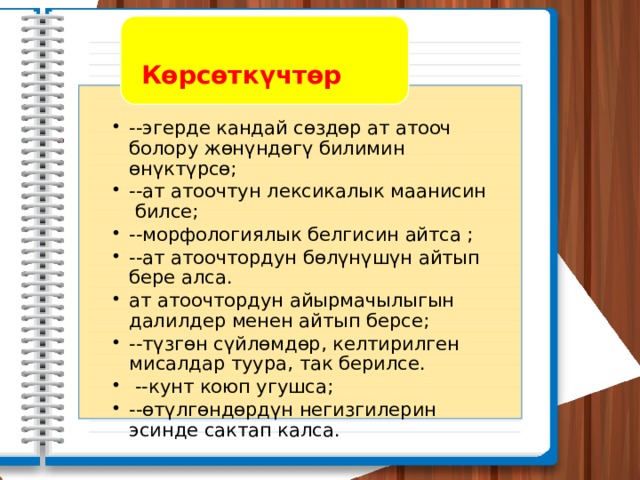  Көрсөткүчтөр --эгерде кандай сөздөр ат атооч болору жөнүндөгү билимин өнүктүрсө; --ат атоочтун лексикалык маанисин билсе; --морфологиялык белгисин айтса ; --ат атоочтордун бөлүнүшүн айтып бере алса. ат атоочтордун айырмачылыгын далилдер менен айтып берсе; --түзгөн сүйлөмдөр, келтирилген мисалдар туура, так берилсе.  --кунт коюп угушса; --өтүлгөндөрдүн негизгилерин эсинде сактап калса. --эгерде кандай сөздөр ат атооч болору жөнүндөгү билимин өнүктүрсө; --ат атоочтун лексикалык маанисин билсе; --морфологиялык белгисин айтса ; --ат атоочтордун бөлүнүшүн айтып бере алса. ат атоочтордун айырмачылыгын далилдер менен айтып берсе; --түзгөн сүйлөмдөр, келтирилген мисалдар туура, так берилсе.  --кунт коюп угушса; --өтүлгөндөрдүн негизгилерин эсинде сактап калса. 