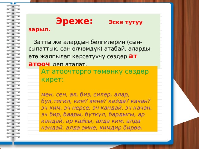  Эреже: Эске тутуу зарыл.   Затты же алардын белгилерин (сын-сыпаттык, сан өлчөмдүк) атабай, аларды өтө жалпылап көрсөтүүчү сөздөр ат атооч деп аталат. Ат атоочторго төмөнкү сөздөр кирет:  мен, сен, ал, биз, силер, алар, бул,тигил, ким? эмне? кайда? качан? эч ким, эч нерсе, эч кандай, эч качан, эч бир, баары, бүткүл, бардыгы, ар кандай, ар кайсы, алда ким, алда кандай, алда эмне, кимдир бирөө. 
