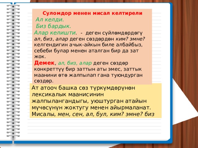  Суломдор менен мисал келтирели  Ал келди.  Биз бардык. Алар келишти . - деген сүйлөмдөрдөгү ал , биз , алар деген сөздөрдөн ким? эмне? келгендигин ачык-айкын биле албайбыз, себеби булар менен аталган бир да зат жок. Демек , ал, биз, алар деген сөздөр конкреттүү бир заттын аты эмес, заттык маанини өтө жалпылап гана туюндурган сөздөр. Ат атооч башка сөз түркүмдөрүнөн лексикалык маанисинин жалпылангандыгы, уюштурган атайын мүчөсүнүн жоктугу менен айырмаланат. Мисалы, мен, сен, ал, бул, ким? эмне? биз 