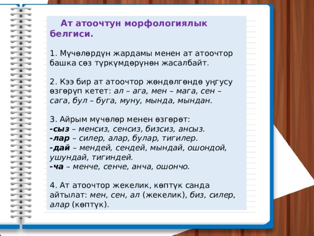  Ат атоочтун морфологиялык белгиси. 1. Мүчөлөрдүн жардамы менен ат атоочтор башка сөз түркүмдөрүнөн жасалбайт. 2. Кээ бир ат атоочтор жөндөлгөндө уңгусу өзгөрүп кетет: ал – ага, мен – мага, сен – сага, бул – буга, муну, мында, мындан. 3. Айрым мүчөлөр менен өзгөрөт: -сыз – менсиз, сенсиз, бизсиз, ансыз. -лар – силер, алар, булар, тигилер. -дай – мендей, сендей, мындай, ошондой, ушундай, тигиндей. -ча – менче, сенче, анча, ошончо. 4. Ат атоочтор жекелик, көптүк санда айтылат: мен, сен, ал (жекелик), биз, силер, алар (көптүк). 