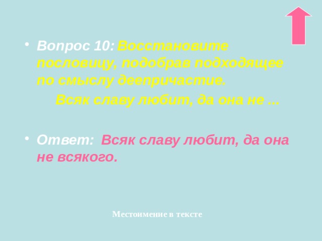 Вопрос 10:  Восстановите пословицу, подобрав подходящее по смыслу деепричастие.  Всяк славу любит, да она не ...  Ответ:   Всяк славу любит, да она не всякого. Местоимение в тексте 