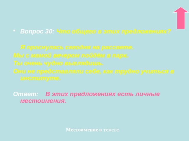 Вопрос 30:  Что общего в этих предложениях?   Я проснулась сегодня на рассвете. Мы с мамой вечером пойдём в парк. Ты очень чудно выглядишь. Они не представляли себе, как трудно учиться в институте.  Ответ:  В этих предложениях есть личные местоимения. Местоимение в тексте 