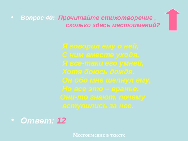  Вопрос 40:  Прочитайте стихотворение ,  сколько здесь местоимений?    Я говорил ему о ней,  С ним вместе уходя.  Я все-таки его умней,  Хотя боюсь дождя.  Он обо мне шепнул ему,  Но все это – вранье.  Они-то знают, почему  вступились за нее.  Ответ: 12 Местоимение в тексте 