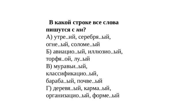  В какой строке все слова пишутся с нн ? А) утре..ий, серебря..ый, огне..ый, соломе..ый Б) авиацио..ый, иллюзио..ый, торфя..ой, лу..ый В) муравьи..ый, классификацио..ый, бараба..ый, почве..ый Г) деревя..ый, карма..ый, организацио..ый, форме..ый   