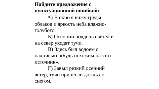 Найдите предложение с пунктуационной ошибкой:   А) В окно я вижу груды облаков и яркость неба влажно-голубого.  Б) Осенний полдень светел и на север уходят тучи.  В) Здесь был водоем с надписью: «Будь похожим на этот источник».  Г) Завыл резкий осенний ветер, тучи принесли дождь со снегом. 