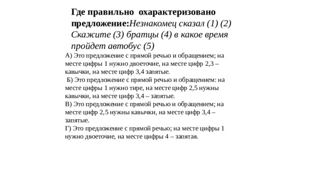 Где правильно охарактеризовано предложение: Незнакомец сказал (1) (2) Скажите (3) братцы (4) в какое время пройдет автобус (5) А) Это предложение с прямой речью и обращением; на месте цифры 1 нужно двоеточие, на месте цифр 2,3 – кавычки, на месте цифр 3,4 запятые.  Б) Это предложение с прямой речью и обращением: на месте цифры 1 нужно тире, на месте цифр 2,5 нужны кавычки, на месте цифр 3,4 – запятые. В) Это предложение с прямой речью и обращением; на месте цифр 2,5 нужны кавычки, на месте цифр 3,4 – запятые. Г) Это предложение с прямой речью; на месте цифры 1 нужно двоеточие, на месте цифры 4 – запятая.   