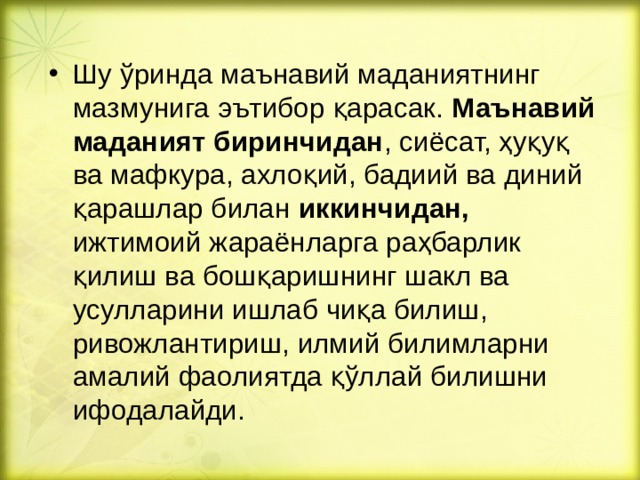 Шу ўринда маънавий маданиятнинг мазмунига эътибор қарасак. Маънавий маданият биринчидан , сиёсат, ҳуқуқ ва мафкура, ахлоқий, бадиий ва диний қарашлар билан иккинчидан, ижтимоий жараёнларга раҳбарлик қилиш ва бошқаришнинг шакл ва усулларини ишлаб чиқа билиш, ривожлантириш, илмий билимларни амалий фаолиятда қўллай билишни ифодалайди.  