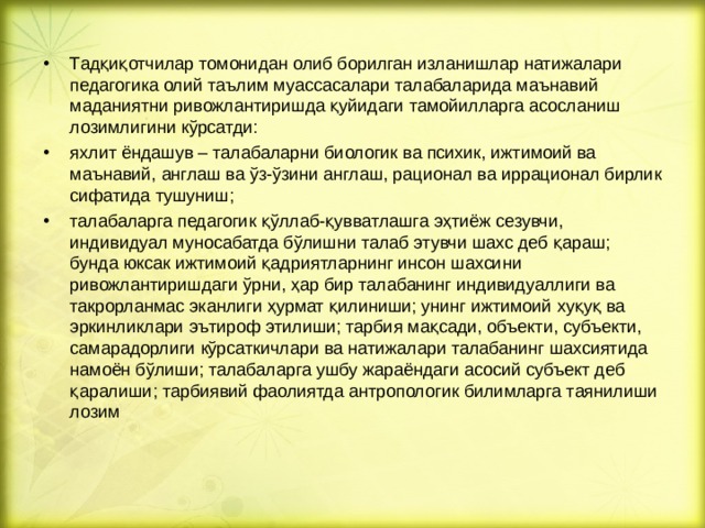 Тадқиқотчилар томонидан олиб борилган изланишлар натижалари педагогика олий таълим муассасалари талабаларида маънавий маданиятни ривожлантиришда қуйидаги тамойилларга асосланиш лозимлигини кўрсатди: яхлит ёндашув – талабаларни биологик ва психик, ижтимоий ва маънавий, англаш ва ўз-ўзини англаш, рационал ва иррационал бирлик сифатида тушуниш; талабаларга педагогик қўллаб-қувватлашга эҳтиёж сезувчи, индивидуал муносабатда бўлишни талаб этувчи шахс деб қараш; бунда юксак ижтимоий қадриятларнинг инсон шахсини ривожлантиришдаги ўрни, ҳар бир талабанинг индивидуаллиги ва такрорланмас эканлиги ҳурмат қилиниши; унинг ижтимоий хуқуқ ва эркинликлари эътироф этилиши; тарбия мақсади, объекти, субъекти, самарадорлиги кўрсаткичлари ва натижалари талабанинг шахсиятида намоён бўлиши; талабаларга ушбу жараёндаги асосий субъект деб қаралиши; тарбиявий фаолиятда антропологик билимларга таянилиши лозим  