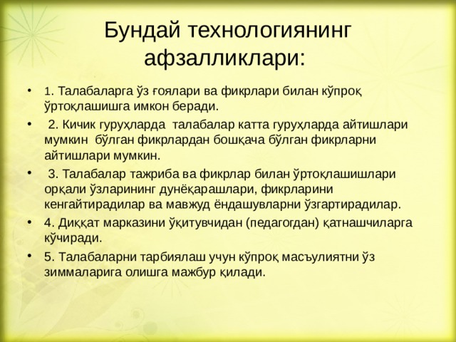  Бундай технологиянинг афзалликлари:   1 . Талабаларга ўз ғоялари ва фикрлари билан кўпроқ ўртоқлашишга имкон беради.  2. Кичик гуруҳларда талабалар катта гуруҳларда айтишлари мумкин бўлган фикрлардан бошқача бўлган фикрларни айтишлари мумкин.  3. Талабалар тажриба ва фикрлар билан ўртоқлашишлари орқали ўзларининг дунёқарашлари, фикрларини кенгайтирадилар ва мавжуд ёндашувларни ўзгартирадилар. 4. Диққат марказини ўқитувчидан (педагогдан) қатнашчиларга кўчиради. 5. Талабаларни тарбиялаш учун кўпроқ масъулиятни ўз зиммаларига олишга мажбур қилади. 