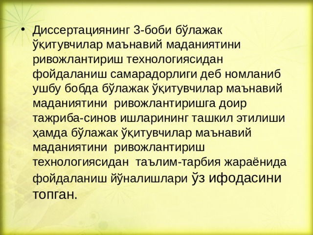 Диссертациянинг 3 -боби б ўлажак ўқитувчилар маънавий маданиятини ривожлантириш технологиясидан фойдаланиш самарадорлиги деб номланиб ушбу бобда бўлажак ўқитувчилар маънавий маданиятини ривожлантиришга доир тажриба-синов ишларининг ташкил этилиши ҳамда бўлажак ўқитувчилар маънавий маданиятини ривожлантириш технологиясидан таълим-тарбия жараёнида фойдаланиш йўналишлари ўз ифодасини топган.  