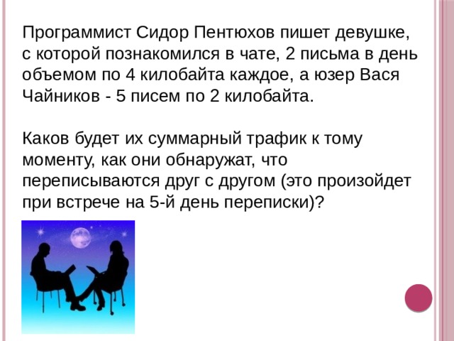 Программист Сидор Пентюхов пишет девушке, с которой познакомился в чате, 2 письма в день объемом по 4 килобайта каждое, а юзер Вася Чайников - 5 писем по 2 килобайта. Каков будет их суммарный трафик к тому моменту, как они обнаружат, что переписываются друг с другом (это произойдет при встрече на 5-й день переписки)? 