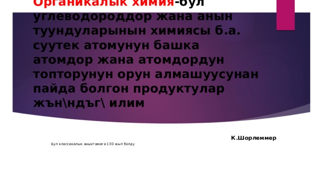 Органикалык химия -бул углеводороддор жана анын туундуларынын химиясы б.а. суутек атомунун башка атомдор жана атомдордун топторунун орун алмашуусунан пайда болгон продуктулар жън\ндъг\ илим   К.Шорлеммер Бул классикалык аныктамага 130 жыл болду 