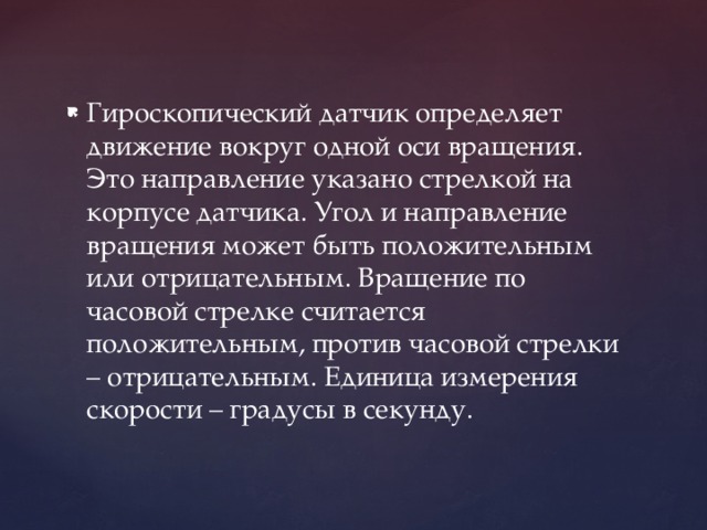 Гироскопический датчик определяет движение вокруг одной оси вращения. Это направление указано стрелкой на корпусе датчика. Угол и направление вращения может быть положительным или отрицательным. Вращение по часовой стрелке считается положительным, против часовой стрелки – отрицательным. Единица измерения скорости – градусы в секунду. 