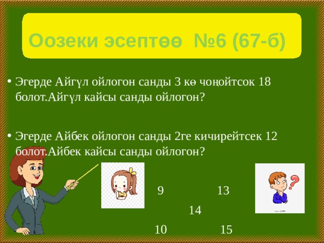 Оозеки эсептөө №6 (67-б) Эгерде Айгүл ойлогон санды 3 кө чоңойтсок 18 болот.Айгүл кайсы санды ойлогон? Эгерде Айбек ойлогон санды 2ге кичирейтсек 12 болот.Айбек кайсы санды ойлогон?  9 13  14  10 15 