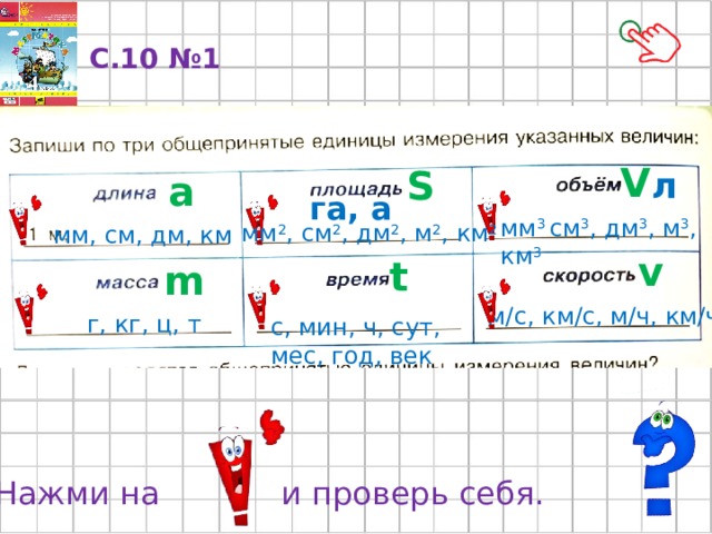 С.10 №1 V S л a га, а мм 3 см 3 , дм 3 , м 3 , км 3 мм 2 , см 2 , дм 2 , м 2 , км 2 мм, см, дм, км v t m м/с, км/с, м/ч, км/ч г, кг, ц, т с, мин, ч, сут, мес, год, век Нажми на и проверь себя. 