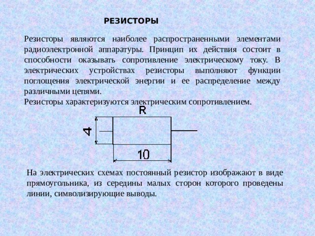 РЕЗИСТОРЫ Резисторы являются наиболее распространенными элементами радиоэлектронной аппаратуры. Принцип их действия состоит в способности оказывать сопротивление электрическому току. В электрических устройствах резисторы выполняют функции поглощения электрической энергии и ее распределение между различными цепями. Резисторы характеризуются электрическим сопротивлением. На электрических схемах постоянный резистор изображают в виде прямоугольника, из середины малых сторон которого проведены линии, символизирующие выводы. 