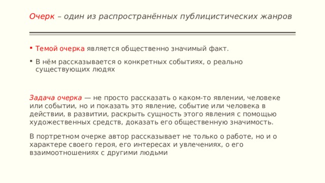 Очерк – один из распространённых публицистических жанров   Темой очерка является общественно значимый факт. В нём рассказывается о конкретных событиях, о реально существующих людях Задача очерка  — не просто рассказать о каком-то явлении, человеке или событии, но и показать это явление, событие или человека в действии, в развитии, раскрыть сущность этого явления с помощью художественных средств, доказать его общественную значимость. В портретном очерке автор рассказывает не только о работе, но и о характере своего героя, его интересах и увлечениях, о его взаимоотношениях с другими людьми 