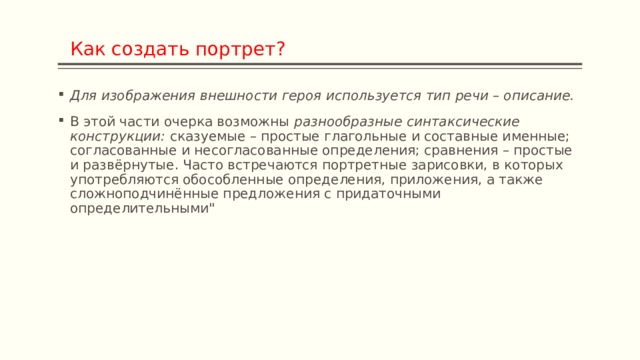  Как создать портрет? Для изображения внешности героя используется тип речи – описание. В этой части очерка возможны  разнообразные синтаксические конструкции:  сказуемые – простые глагольные и составные именные; согласованные и несогласованные определения; сравнения – простые и развёрнутые. Часто встречаются портретные зарисовки, в которых употребляются обособленные определения, приложения, а также сложноподчинённые предложения с придаточными определительными