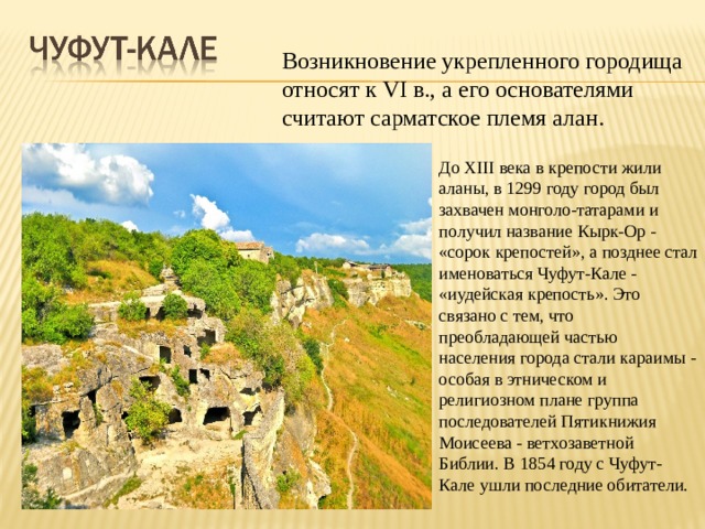 Возникновение укрепленного городища относят к VI в., а его основателями считают сарматское племя алан. До XIII века в крепости жили аланы, в 1299 году город был захвачен монголо-татарами и получил название Кырк-Ор - «сорок крепостей», а позднее стал именоваться Чуфут-Кале - «иудейская крепость». Это связано с тем, что преобладающей частью населения города стали караимы - особая в этническом и религиозном плане группа последователей Пятикнижия Моисеева - ветхозаветной Библии. В 1854 году с Чуфут-Кале ушли последние обитатели.  