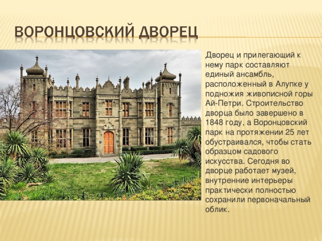Дворец и прилегающий к нему парк составляют единый ансамбль, расположенный в Алупке у подножия живописной горы Ай-Петри. Строительство дворца было завершено в 1848 году, а Воронцовский парк на протяжении 25 лет обустраивался, чтобы стать образцом садового искусства. Сегодня во дворце работает музей, внутренние интерьеры практически полностью сохранили первоначальный облик. 
