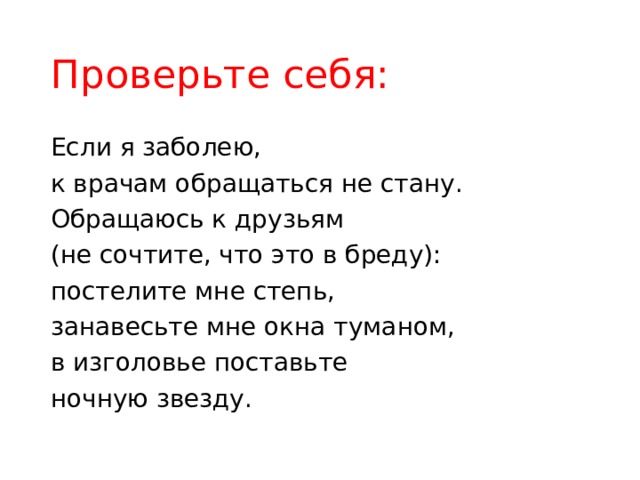 Проверьте себя: Если я заболею, к врачам обращаться не стану. Обращаюсь к друзьям (не сочтите, что это в бреду): постелите мне степь, занавесьте мне окна туманом, в изголовье поставьте ночную звезду. 