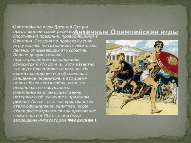 Олимпийские игры Древней Греции представляли собой религиозный и спортивный праздник, проводившийся в Олимпии. Сведения о происхождении игр утеряны, но сохранилось несколько легенд, описывающих это событие. Первое документально подтверждённое празднование относится к 776 до н. э., хотя известно, что игры проводились и раньше. На время проведения игр объявлялось священное перемирие, в это время нельзя было вести войну, хотя это неоднократно нарушалось. Олимпийские игры существенно потеряли своё значение с приходом римлян. После того, как христианство стало официальной религией, игры стали рассматриваться как проявление язычества и в 394 н. э. они были запрещены императором  Феодосием I . Античные Олимпийские игры   