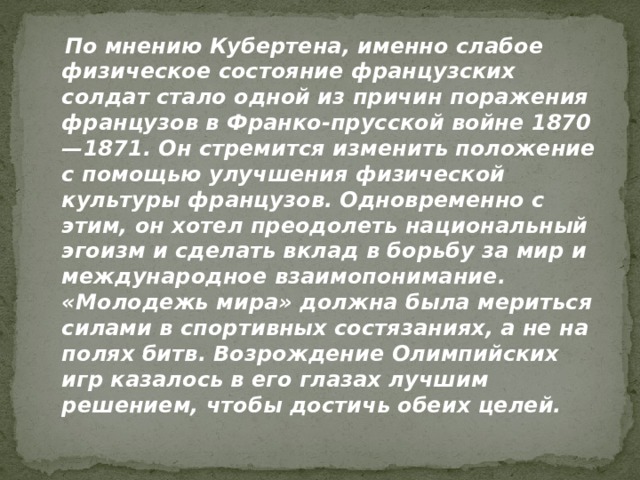  По мнению Кубертена, именно слабое физическое состояние французских солдат стало одной из причин поражения французов в Франко-прусской войне 1870—1871. Он стремится изменить положение с помощью улучшения физической культуры французов. Одновременно с этим, он хотел преодолеть национальный эгоизм и сделать вклад в борьбу за мир и международное взаимопонимание. «Молодежь мира» должна была мериться силами в спортивных состязаниях, а не на полях битв. Возрождение Олимпийских игр казалось в его глазах лучшим решением, чтобы достичь обеих целей. 