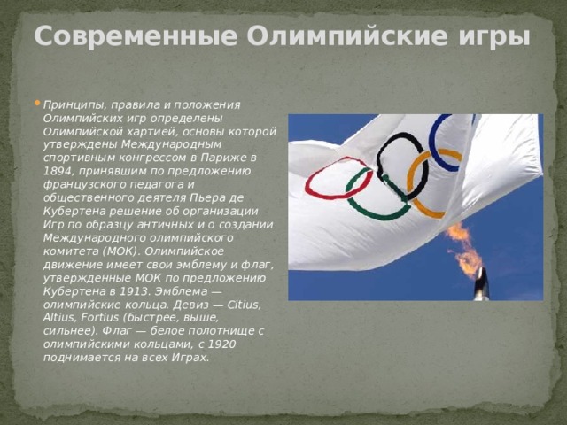 Современные Олимпийские игры   Принципы, правила и положения Олимпийских игр определены Олимпийской хартией, основы которой утверждены Международным спортивным конгрессом в Париже в 1894, принявшим по предложению французского педагога и общественного деятеля Пьера де Кубертена решение об организации Игр по образцу античных и о создании Международного олимпийского комитета (МОК). Олимпийское движение имеет свои эмблему и флаг, утвержденные МОК по предложению Кубертена в 1913. Эмблема — олимпийские кольца. Девиз — Citius, Altius, Fortius (быстрее, выше, сильнее). Флаг — белое полотнище с олимпийскими кольцами, с 1920 поднимается на всех Играх. 
