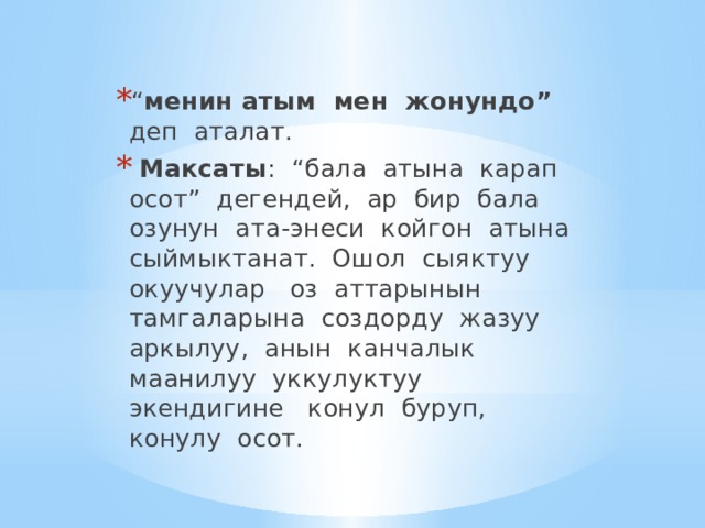 “ менин атым мен жонундо” деп аталат.  Максаты : “бала атына карап осот” дегендей, ар бир бала озунун ата-энеси койгон атына сыймыктанат. Ошол сыяктуу окуучулар оз аттарынын тамгаларына создорду жазуу аркылуу, анын канчалык маанилуу уккулуктуу экендигине конул буруп, конулу осот. 