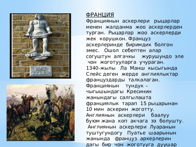 ФРАНЦИЯ Франциянын аскерлери рыцарлар менен жалданма жоо аскерлерден турган. Рыцарлар жоо аскерлерди жек корушкон. Француз аскерлеринде биримдик болгон эмес. Ошол себептен алар согуштун алгачкы журушундо эле чон жоготууларга учураган. 1340-жылы Ла Манш кысыгында Слейс деген жерде англиялыктар француздарды талкалаган. Франциянын тундук – чыгышындагы Кресинин жанындагы салгылашта франциялык тарап 15 рыцарынан 10 мин аскерин жоготту. Англиянын аскерлери баалуу буюм жана коп акчага ээ болушту.  Англиянын аскерлери Луаранын туштугундогу Пуатье шаарынын жанында француз аркерлерин дагы бир чон жоготууга дуушар кылды. 