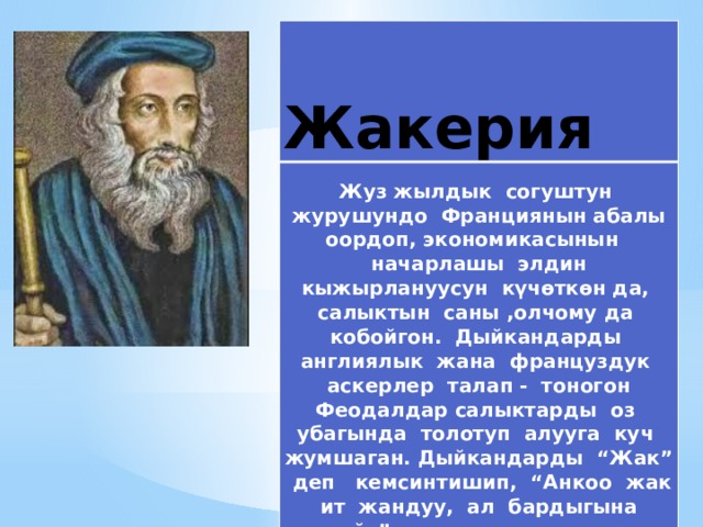  Жакерия   Жуз жылдык согуштун журушундо Франциянын абалы оордоп, экономикасынын начарлашы элдин кыжырлануусун күчөткөн да, салыктын саны ,олчому да кобойгон. Дыйкандарды англиялык жана француздук аскерлер талап - тоногон Феодалдар салыктарды оз убагында толотуп алууга куч жумшаган. Дыйкандарды “Жак” деп кемсинтишип, “Анкоо жак ит жандуу, ал бардыгына чыдайт”, деп шылдындашкан.  