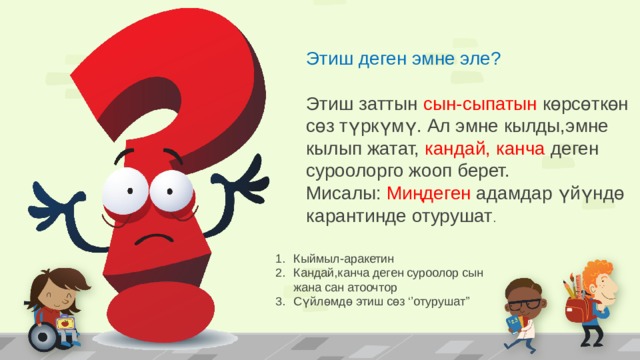 Этиш деген эмне эле? Этиш заттын сын-сыпатын көрсөткөн сөз түркүмү. Ал эмне кылды,эмне кылып жатат, кандай, канча деген суроолорго жооп берет. Мисалы: Миңдеген адамдар үйүндө карантинде отурушат . Кыймыл-аракетин Кандай,канча деген суроолор сын жана сан атоочтор Сүйлөмдө этиш сөз ‘’отурушат’’ 