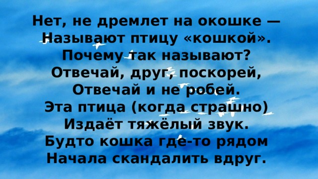 Нет, не дремлет на окошке —  Называют птицу «кошкой».  Почему так называют?  Отвечай, друг, поскорей,  Отвечай и не робей.  Эта птица (когда страшно)  Издаёт тяжёлый звук.  Будто кошка где-то рядом  Начала скандалить вдруг. 