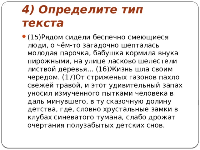 4) Определите тип текста (15)Рядом сидели беспечно смеющиеся люди, о чём-то загадочно шепталась молодая парочка, бабушка кормила внука пирожными, на улице ласково шелестели листвой деревья... (16)Жизнь шла своим чередом. (17)От стриженых газонов пахло свежей травой, и этот удивительный запах уносил измученного пытками человека в даль минувшего, в ту сказочную долину детства, где, словно хрустальные замки в клубах синеватого тумана, слабо дрожат очертания полузабытых детских снов. 