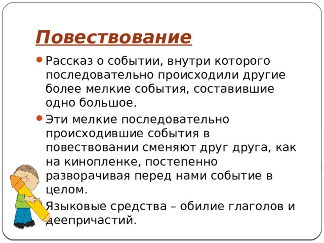 Повествование Рассказ о событии, внутри которого последовательно происходили другие более мелкие события, составившие одно большое. Эти мелкие последовательно происходившие события в повествовании сменяют друг друга, как на кинопленке, постепенно разворачивая перед нами событие в целом. Языковые средства – обилие глаголов и деепричастий. 