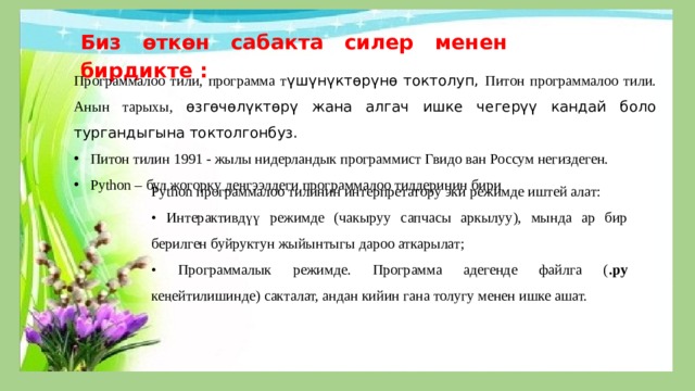 Биз ѳткѳн сабакта силер менен бирдикте : Программалоо тили, программа т үшүнүктөрүнө токтолуп, Питон программалоо тили. Анын тарыхы, өзгөчөлүктөрү жана алгач ишке чегерүү кандай боло тургандыгына токтолгонбуз. Питон тилин 1991 - жылы нидерландык программист Гвидо ван Россум негиздеген. Python – бул жогорку деңгээлдеги программалоо тилдеринин бири Python программалоо тилинин интерпретатору эки режимде иштей алат: • Интерактивдүү режимде (чакыруу сапчасы аркылуу), мында ар бир берилген буйруктун жыйынтыгы дароо аткарылат; • Программалык режимде. Программа адегенде файлга ( .py кеңейтилишинде) сакталат, андан кийин гана толугу менен ишке ашат. 