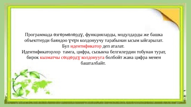 Программада ѳзгѳрмѳлѳрдү, функцияларды, модулдарды же башка объекттерди баяндоо үчүн колдонуучу тарабынан ысым ыйгарылат. Бул идентификатор деп аталат. Идентификаторлор тамга, цифра, сызыкча белгилердин тобунан турат, бирок кызматчы сѳздѳрдү колдонууга болбойт  жана цифра менен башталбайт. 