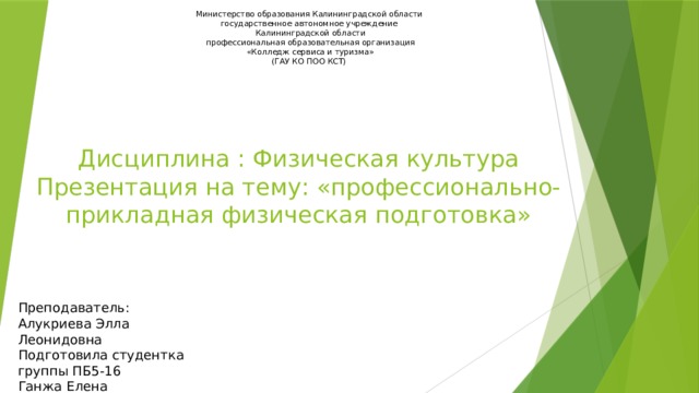 Министерство образования Калининградской области  государственное автономное учреждение  Калининградской области  профессиональная образовательная организация  «Колледж сервиса и туризма»  (ГАУ КО ПОО КСТ)  Дисциплина : Физическая культура  Презентация на тему: «профессионально-прикладная физическая подготовка» Преподаватель: Алукриева Элла Леонидовна Подготовила студентка группы ПБ5-16 Ганжа Елена 