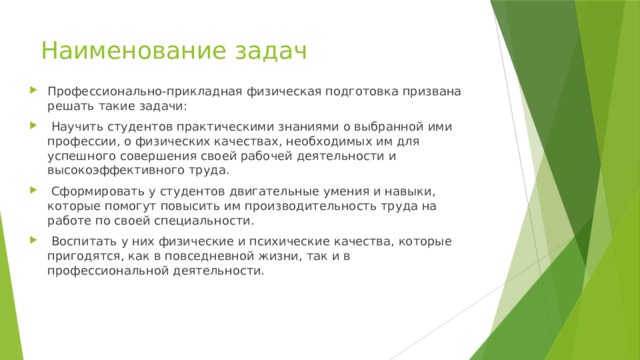 Наименование задач Профессионально-прикладная физическая подготовка призвана решать такие задачи:  Научить студентов практическими знаниями о выбранной ими профессии, о физических качествах, необходимых им для успешного совершения своей рабочей деятельности и высокоэффективного труда.  Сформировать у студентов двигательные умения и навыки, которые помогут повысить им производительность труда на работе по своей специальности.  Воспитать у них физические и психические качества, которые пригодятся, как в повседневной жизни, так и в профессиональной деятельности. 