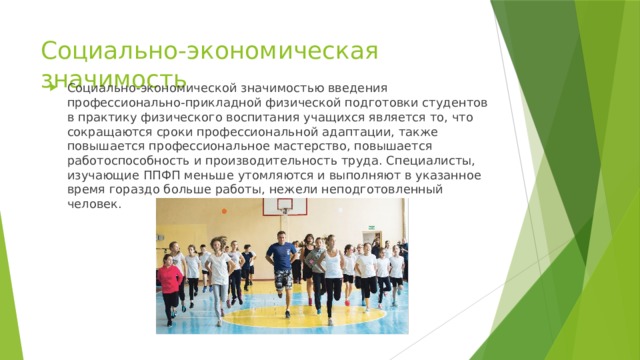 Социально-экономическая значимость Социально-экономической значимостью введения профессионально-прикладной физической подготовки студентов в практику физического воспитания учащихся является то, что сокращаются сроки профессиональной адаптации, также повышается профессиональное мастерство, повышается работоспособность и производительность труда. Специалисты, изучающие ППФП меньше утомляются и выполняют в указанное время гораздо больше работы, нежели неподготовленный человек. 